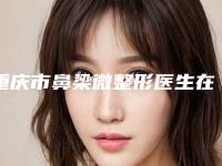 重庆市鼻梁微整形医生在榜名单前十名评价高-重庆市鼻梁微整形医生