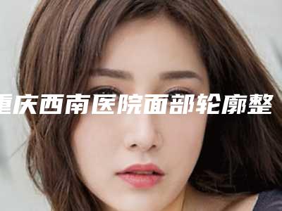 重庆西南医院面部轮廓整形科,重庆第二人民医院烧伤整形外科地址在哪收费价格表