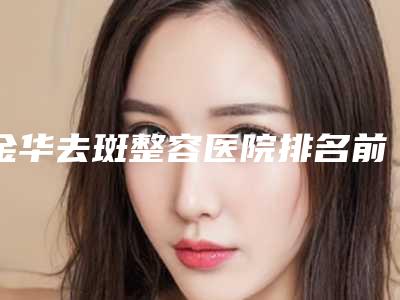 金华去斑整容医院排名前三（了解金华市最好的整容医院）(金华哪家整形医院祛斑好)