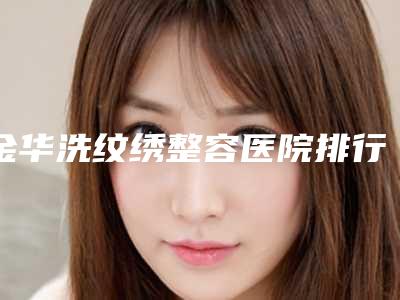 金华洗纹绣整容医院排行榜前五名公示,金华市人民医院口碑技术无一不强