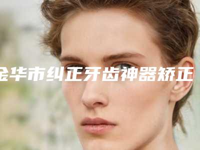 金华市纠正牙齿神器矫正医院排名榜top10强精品汇总(金华市纠正牙齿神器矫正口腔医院等口碑实力-价格表)