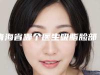 青海省哪个医生吸脂脸部手术做的更好-青海省徐元梅整形医生
