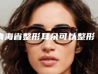 青海省整形耳朵可以整形医院推荐:耳朵可以整形医院前30强优先对外公示