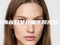 青海省妇女儿童医院皮肤科,西宁佰达颜医疗美容门诊部看看哪一家更适合