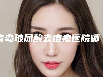 青岛玻尿酸去痘疤医院哪家实力好[青岛玻尿酸去痘疤医院哪家实力好点]