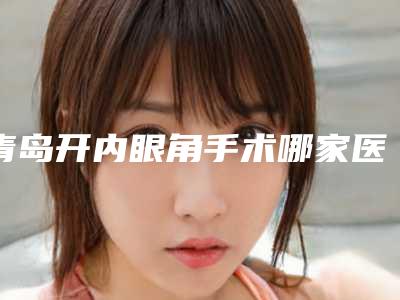 青岛开内眼角手术哪家医院口碑好?