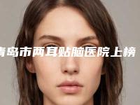 青岛市两耳贴脑医院上榜清单前十强名次盘点(青岛俏天使医疗美容诊所技术稳扎稳打)