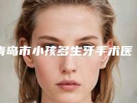 青岛市小孩多生牙手术医生排名榜实力可靠,选就对了-青岛市小孩多生牙手术口腔医生