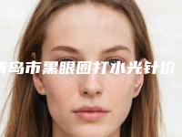 青岛市黑眼圈打水光针价格(价目)表具体-青岛市黑眼圈打水光针整形手术费用是多少