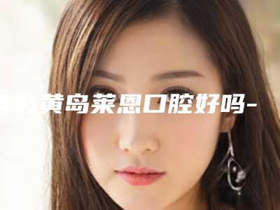 青岛黄岛莱恩口腔好吗-价格(价目)项目大全介绍