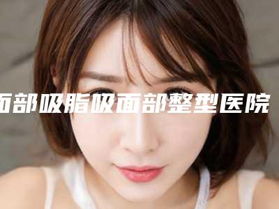 面部吸脂吸面部整型医院推荐:面部吸脂吸面部医院前20位2025新榜单公布