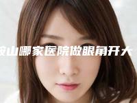 鞍山哪家医院做眼角开大术比较好?2025-还有整眼角开大术价格案例参考哦!!