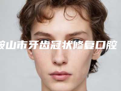 鞍山市牙齿冠状修复口腔医生在榜名单前十强供参考-鞍山市牙齿冠状修复医生实力圈粉无数