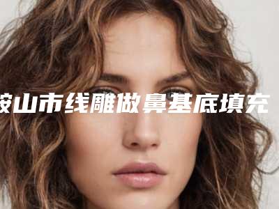 鞍山市线雕做鼻基底填充价目表,怎么样(线雕做鼻基底填充均价为:14277元)