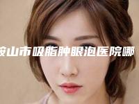 鞍山市吸脂肿眼泡医院哪儿好(鞍山市中心医院整形外科看哪个医生技术好)