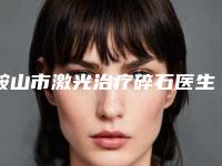 鞍山市激光治疗碎石医生排名前十强2025新榜单公布-白鹿原医生预约攻略