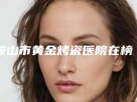 鞍山市黄金烤瓷医院在榜名单top10汇集(鞍山立山区高英口腔门诊部公私医生都有盘点)