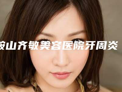 鞍山齐敏美容医院牙周炎牙根发黑安全可靠