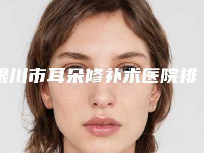 银川市耳朵修补术医院排名榜前十位独家横评(银川颜妆医疗美容诊所靠谱技术先进)