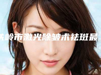铁岭市激光除皱术祛斑最好的医院(铁岭明星·丹地莱专业美容收费标准现揭晓)