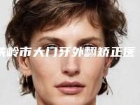铁岭市大门牙外翻矫正医生排行前十名口碑炸裂-铁岭市大门牙外翻矫正口腔医生