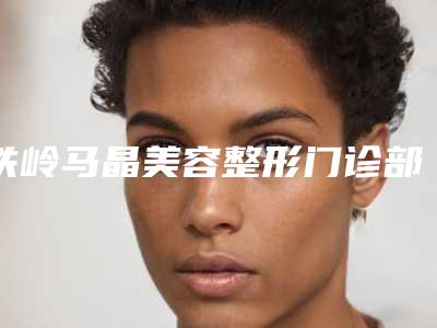 铁岭马晶美容整形门诊部价格表新版2025优惠全览附拔牙导致脸歪矫正案例