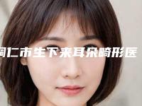铜仁市生下来耳朵畸形医院排行榜前十名公开名单推荐(铜仁市生下来耳朵畸形整形医院)