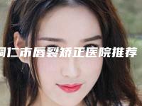 铜仁市唇裂矫正医院推荐这四家yyds(铜仁市唇裂矫正整形医院)