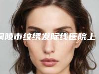 铜陵市纹绣发际线医院上榜名单top10口碑机构评测-铜陵周陈医疗美容诊所品牌连锁真实水平待你参考