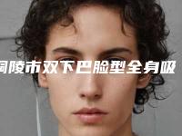 铜陵市双下巴脸型全身吸脂医院排名六强知名名单公开(铜陵市双下巴脸型全身吸脂整形医院)