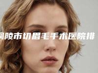 铜陵市切眉毛手术医院排名榜前十名专业机构上线-铜陵晶美整形医疗美容中心前三口碑之选