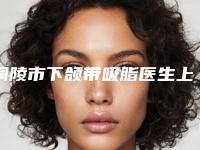 铜陵市下颌带吸脂医生上榜清单起擅长项目-铜陵市下颌带吸脂整形医生
