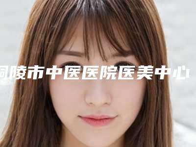 铜陵市中医医院医美中心,铜陵晶美医疗美容有限公司宝藏机构实力对比