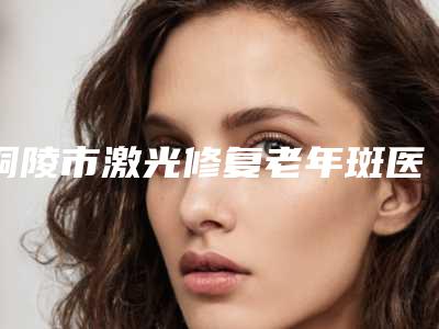 铜陵市激光修复老年斑医生榜单前10都是好口碑医-谢洋春医生受大众高度好评