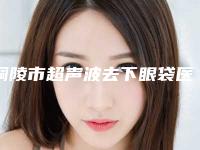 铜陵市超声波去下眼袋医院排行前十位哪几个做得好(铜陵市黄雷美容诊所明白人说价格实惠)