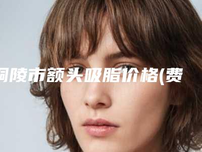 铜陵市额头吸脂价格(费用)清单2025更新换代咯(额头吸脂均价为:11797元)