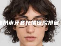 锦州市牙套托槽医院排名榜大众选举(锦州市牙套托槽口腔医院神位第一)