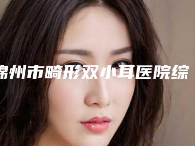 锦州市畸形双小耳医院综合实力top10强口碑排行选出-锦州斯美诺医疗美容门诊部热门TOP技术到位