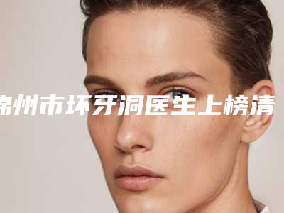 锦州市坏牙洞医生上榜清单前十佳实力医生评选-锦州市坏牙洞口腔医生