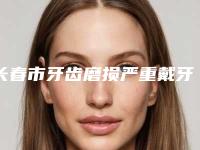 长春市牙齿磨损严重戴牙套修复多少钱-长春市牙齿磨损严重戴牙套修复医院上榜清单前十佳合集安利