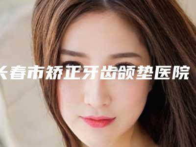 长春市矫正牙齿颌垫医院排名前十口碑实力强-长春市矫正牙齿颌垫整形医院