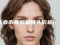 长春市瘦脸磨骨头价格(价目)表优惠重磅上线-长春市瘦脸磨骨头手术价格知多少