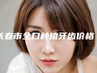 长春市全口种植牙齿价格(价目)表：2025项目更新-长春市全口种植牙齿价格
