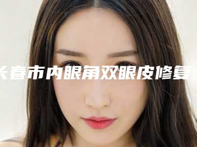 长春市内眼角双眼皮修复的医生哪位比较有实力(杨雪媚医生总属于你)