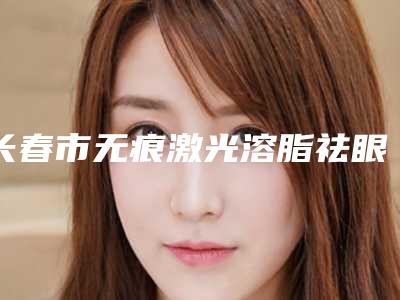 长春市无痕激光溶脂祛眼袋医生排名榜必看的专位选择指南-井明医生前四口碑优异