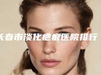 长春市淡化疤痕医院排行榜十强帮你安全-吉林孟红岩医疗整形门诊技术强势入围