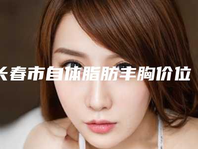 长春市自体脂肪丰胸价位表2025版更新-吉林大学第二医院皮肤美容科治疗价格多少