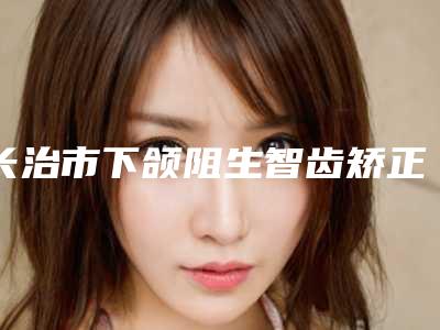 长治市下颌阻生智齿矫正医院排行榜前十强全面盘点(长治市下颌阻生智齿矫正口腔医院连锁你更喜欢哪一家)