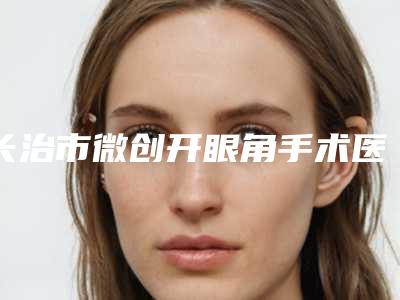 长治市微创开眼角手术医生在榜清单top10强揭晓-崔琦琦医生口碑技术不分伯仲
