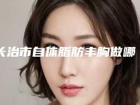 长治市自体脂肪丰胸做哪里整形医院好(山西省长治市人民医院整形外科实力有保障)